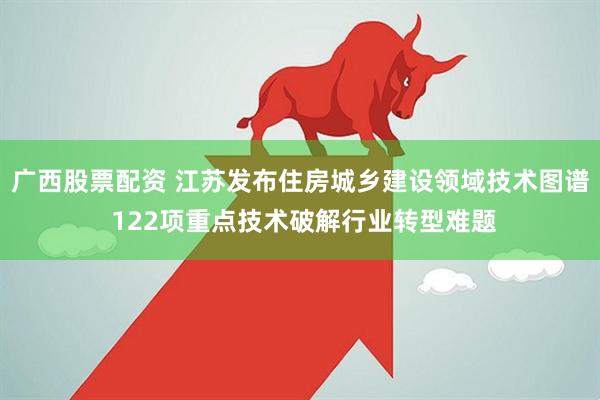 广西股票配资 江苏发布住房城乡建设领域技术图谱 122项重点技术破解行业转型难题