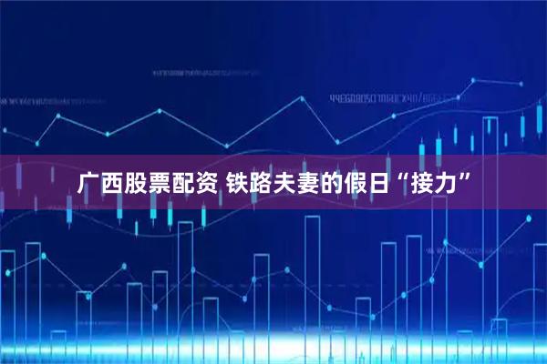 广西股票配资 铁路夫妻的假日“接力”