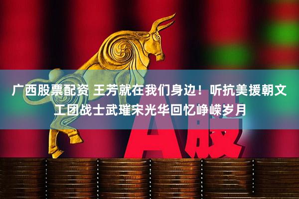 广西股票配资 王芳就在我们身边！听抗美援朝文工团战士武璀宋光华回忆峥嵘岁月