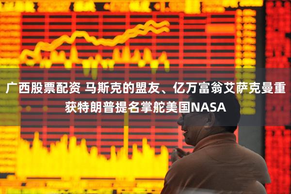 广西股票配资 马斯克的盟友、亿万富翁艾萨克曼重获特朗普提名掌舵美国NASA