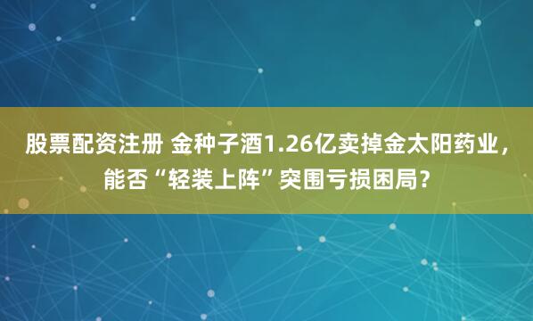 股票配资注册 金种子酒1.26亿卖掉金太阳药业，能否“轻装上阵”突围亏损困局？