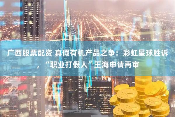 广西股票配资 真假有机产品之争：彩虹星球胜诉，“职业打假人”王海申请再审