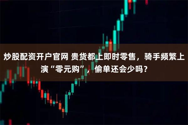 炒股配资开户官网 贵货都上即时零售，骑手频繁上演“零元购”，偷单还会少吗？