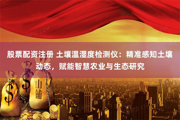 股票配资注册 土壤温湿度检测仪：精准感知土壤动态，赋能智慧农业与生态研究