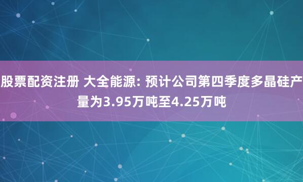 股票配资注册 大全能源: 预计公司第四季度多晶硅产量为3.95万吨至4.25万吨