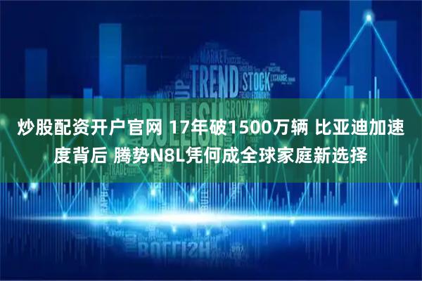 炒股配资开户官网 17年破1500万辆 比亚迪加速度背后 腾势N8L凭何成全球家庭新选择