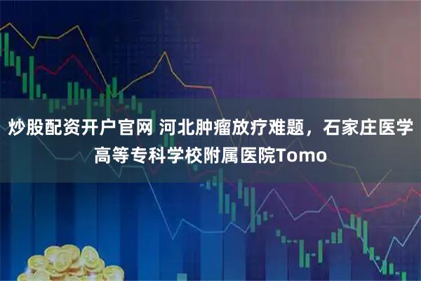 炒股配资开户官网 河北肿瘤放疗难题，石家庄医学高等专科学校附属医院Tomo