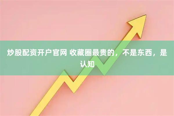 炒股配资开户官网 收藏圈最贵的，不是东西，是认知
