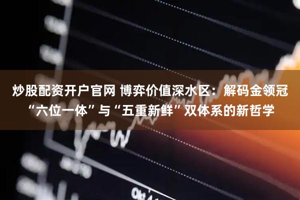 炒股配资开户官网 博弈价值深水区：解码金领冠“六位一体”与“五重新鲜”双体系的新哲学