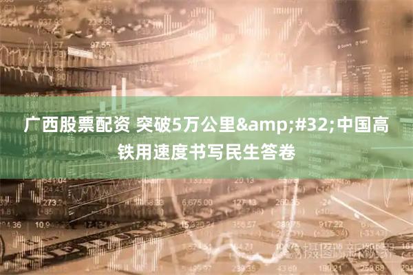 广西股票配资 突破5万公里 中国高铁用速度书写民生答卷