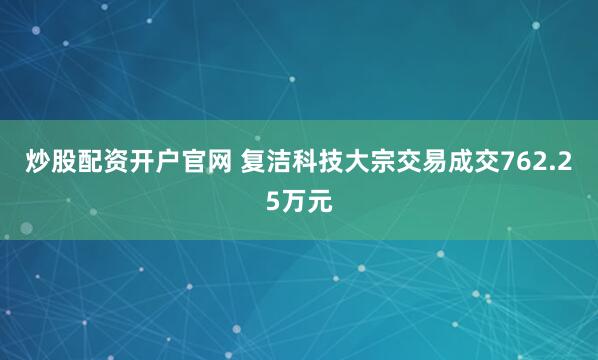 炒股配资开户官网 复洁科技大宗交易成交762.25万元