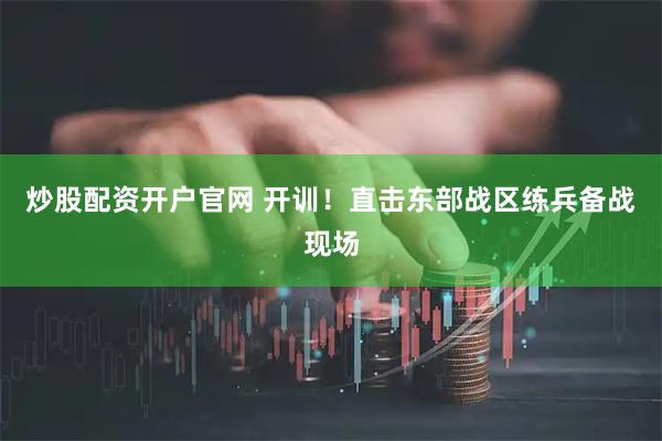 炒股配资开户官网 开训！直击东部战区练兵备战现场