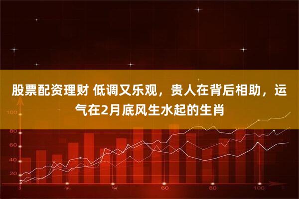 股票配资理财 低调又乐观，贵人在背后相助，运气在2月底风生水起的生肖