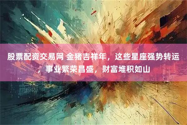 股票配资交易网 金猪吉祥年，这些星座强势转运，事业繁荣昌盛，财富堆积如山