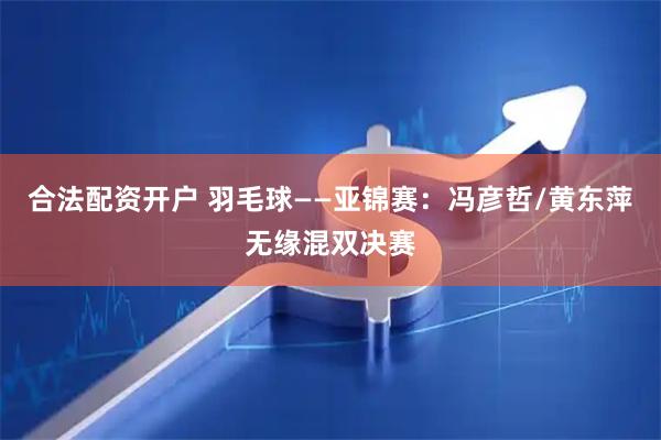 合法配资开户 羽毛球——亚锦赛：冯彦哲/黄东萍无缘混双决赛
