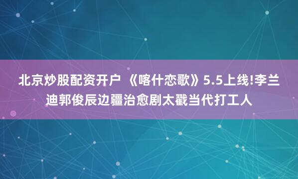 北京炒股配资开户 《喀什恋歌》5.5上线!李兰迪郭俊辰边疆治愈剧太戳当代打工人