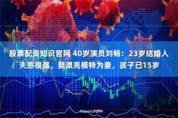 股票配资知识官网 40岁演员刘畅：23岁结婚人夫感很强，娶漂亮模特为妻，孩子已15岁