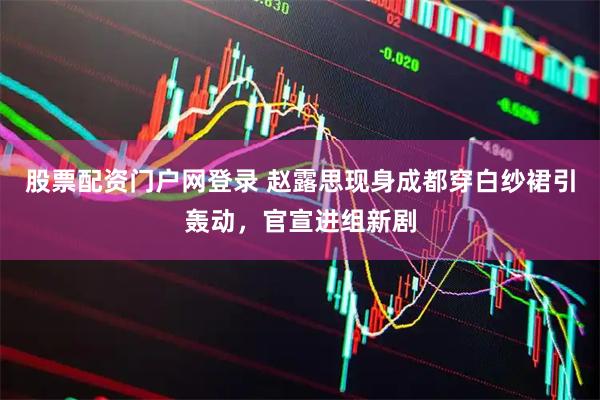 股票配资门户网登录 赵露思现身成都穿白纱裙引轰动，官宣进组新剧