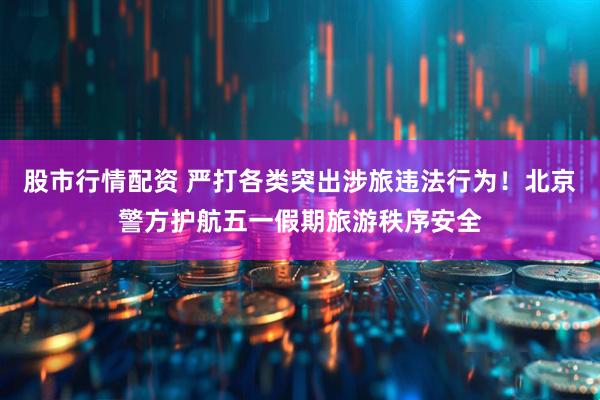 股市行情配资 严打各类突出涉旅违法行为！北京警方护航五一假期旅游秩序安全