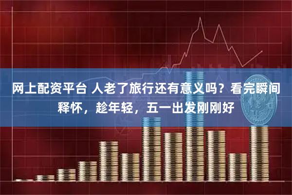 网上配资平台 人老了旅行还有意义吗？看完瞬间释怀，趁年轻，五一出发刚刚好
