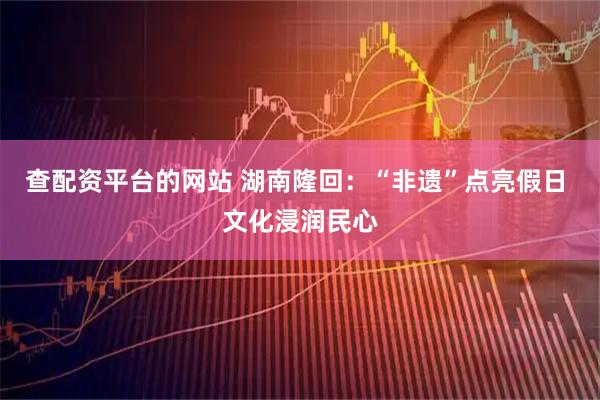查配资平台的网站 湖南隆回：“非遗”点亮假日 文化浸润民心