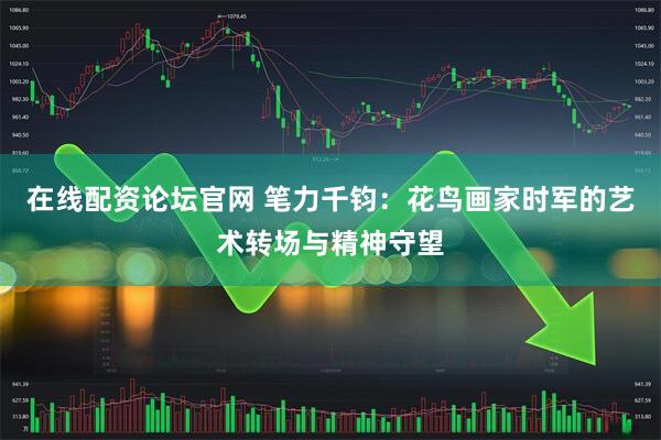 在线配资论坛官网 笔力千钧：花鸟画家时军的艺术转场与精神守望