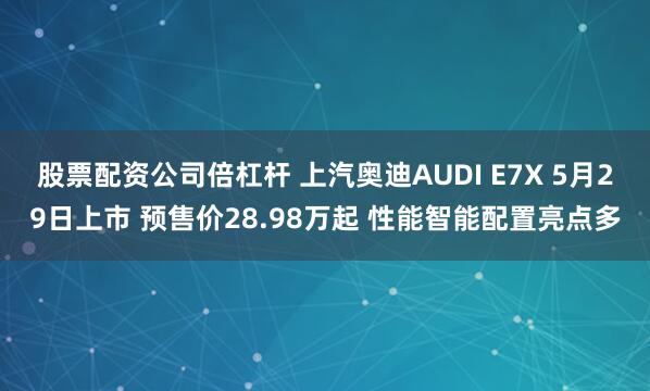 股票配资公司倍杠杆 上汽奥迪AUDI E7X 5月29日上市 预售价28.98万起 性能智能配置亮点多