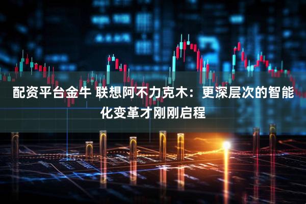 配资平台金牛 联想阿不力克木：更深层次的智能化变革才刚刚启程