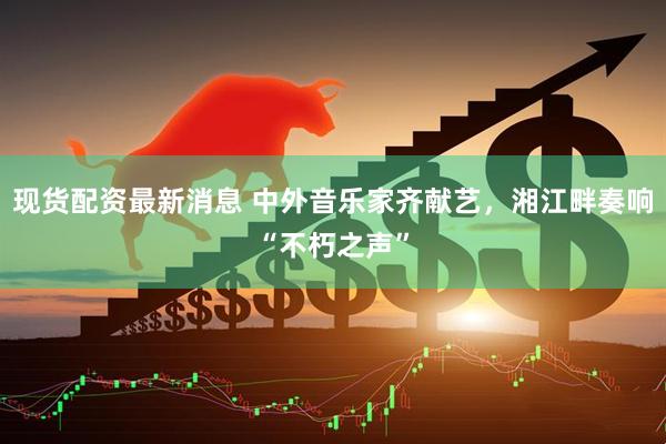 现货配资最新消息 中外音乐家齐献艺，湘江畔奏响“不朽之声”