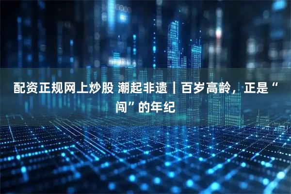 配资正规网上炒股 潮起非遗｜百岁高龄，正是“闯”的年纪