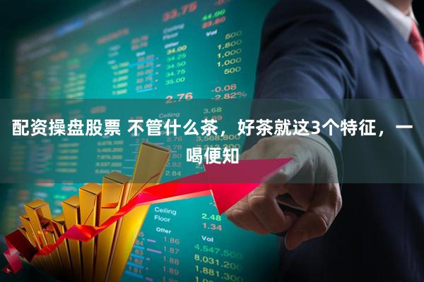 配资操盘股票 不管什么茶，好茶就这3个特征，一喝便知
